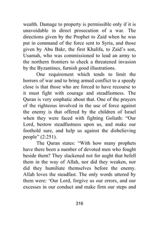 316
wealth. Damage to property is permissible only if it is
unavoidable in direct prosecution of a war. The
directions given by the Prophet to Zaid when he was
put in command of the force sent to Syria, and those
given by Abu Bakr, the first Khalifa, to Zaid’s son,
Usamah, who was commissioned to lead an army to
the northern frontiers to check a threatened invasion
by the Byzantines, furnish good illustrations.
One requirement which tends to limit the
horrors of war and to bring armed conflict to a speedy
close is that those who are forced to have recourse to
it must fight with courage and steadfastness. The
Quran is very emphatic about that. One of the prayers
of the righteous involved in the use of force against
the enemy is that offered by the children of Israel
when they were faced with fighting Goliath: “Our
Lord, bestow steadfastness upon us, and make our
foothold sure, and help us against the disbelieving
people” (2:251).
The Quran states: “With how many prophets
have there been a number of devoted men who fought
beside them? They slackened not for aught that befell
them in the way of Allah, nor did they weaken, nor
did they humiliate themselves before the enemy.
Allah loves the steadfast. The only words uttered by
them were: ‘Our Lord, forgive us our errors, and our
excesses in our conduct and make firm our steps and
 