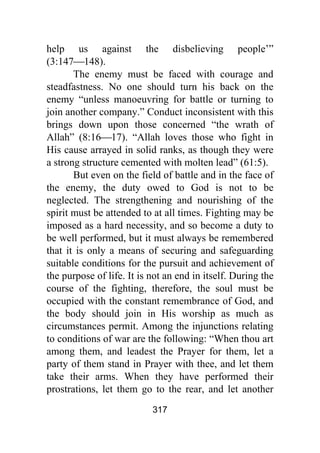 317
help us against the disbelieving people’”
(3:147⎯148).
The enemy must be faced with courage and
steadfastness. No one should turn his back on the
enemy “unless manoeuvring for battle or turning to
join another company.” Conduct inconsistent with this
brings down upon those concerned “the wrath of
Allah” (8:16⎯17). “Allah loves those who fight in
His cause arrayed in solid ranks, as though they were
a strong structure cemented with molten lead” (61:5).
But even on the field of battle and in the face of
the enemy, the duty owed to God is not to be
neglected. The strengthening and nourishing of the
spirit must be attended to at all times. Fighting may be
imposed as a hard necessity, and so become a duty to
be well performed, but it must always be remembered
that it is only a means of securing and safeguarding
suitable conditions for the pursuit and achievement of
the purpose of life. It is not an end in itself. During the
course of the fighting, therefore, the soul must be
occupied with the constant remembrance of God, and
the body should join in His worship as much as
circumstances permit. Among the injunctions relating
to conditions of war are the following: “When thou art
among them, and leadest the Prayer for them, let a
party of them stand in Prayer with thee, and let them
take their arms. When they have performed their
prostrations, let them go to the rear, and let another
 
