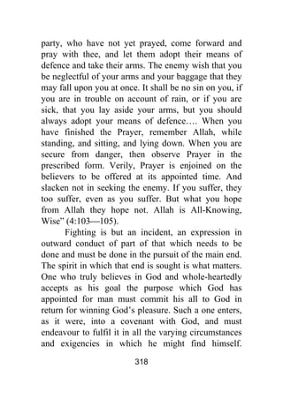 318
party, who have not yet prayed, come forward and
pray with thee, and let them adopt their means of
defence and take their arms. The enemy wish that you
be neglectful of your arms and your baggage that they
may fall upon you at once. It shall be no sin on you, if
you are in trouble on account of rain, or if you are
sick, that you lay aside your arms, but you should
always adopt your means of defence…. When you
have finished the Prayer, remember Allah, while
standing, and sitting, and lying down. When you are
secure from danger, then observe Prayer in the
prescribed form. Verily, Prayer is enjoined on the
believers to be offered at its appointed time. And
slacken not in seeking the enemy. If you suffer, they
too suffer, even as you suffer. But what you hope
from Allah they hope not. Allah is All-Knowing,
Wise” (4:103⎯105).
Fighting is but an incident, an expression in
outward conduct of part of that which needs to be
done and must be done in the pursuit of the main end.
The spirit in which that end is sought is what matters.
One who truly believes in God and whole-heartedly
accepts as his goal the purpose which God has
appointed for man must commit his all to God in
return for winning God’s pleasure. Such a one enters,
as it were, into a covenant with God, and must
endeavour to fulfil it in all the varying circumstances
and exigencies in which he might find himself.
 