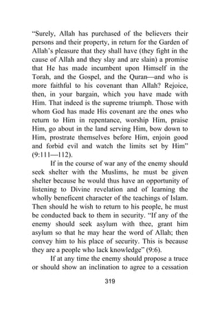 319
“Surely, Allah has purchased of the believers their
persons and their property, in return for the Garden of
Allah’s pleasure that they shall have (they fight in the
cause of Allah and they slay and are slain) a promise
that He has made incumbent upon Himself in the
Torah, and the Gospel, and the Quran⎯and who is
more faithful to his covenant than Allah? Rejoice,
then, in your bargain, which you have made with
Him. That indeed is the supreme triumph. Those with
whom God has made His covenant are the ones who
return to Him in repentance, worship Him, praise
Him, go about in the land serving Him, bow down to
Him, prostrate themselves before Him, enjoin good
and forbid evil and watch the limits set by Him”
(9:111⎯112).
If in the course of war any of the enemy should
seek shelter with the Muslims, he must be given
shelter because he would thus have an opportunity of
listening to Divine revelation and of learning the
wholly beneficent character of the teachings of Islam.
Then should he wish to return to his people, he must
be conducted back to them in security. “If any of the
enemy should seek asylum with thee, grant him
asylum so that he may hear the word of Allah; then
convey him to his place of security. This is because
they are a people who lack knowledge” (9:6).
If at any time the enemy should propose a truce
or should show an inclination to agree to a cessation
 