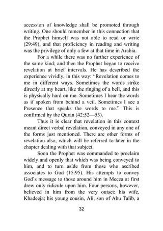 32
accession of knowledge shall be promoted through
writing. One should remember in this connection that
the Prophet himself was not able to read or write
(29:49), and that proficiency in reading and writing
was the privilege of only a few at that time in Arabia.
For a while there was no further experience of
the same kind; and then the Prophet began to receive
revelation at brief intervals. He has described the
experience vividly, in this way: “Revelation comes to
me in different ways. Sometimes the words strike
directly at my heart, like the ringing of a bell, and this
is physically hard on me. Sometimes I hear the words
as if spoken from behind a veil. Sometimes I see a
Presence that speaks the words to me.” This is
confirmed by the Quran (42:52⎯53).
Thus it is clear that revelation in this context
meant direct verbal revelation, conveyed in any one of
the forms just mentioned. There are other forms of
revelation also, which will be referred to later in the
chapter dealing with that subject.
Soon the Prophet was commanded to proclaim
widely and openly that which was being conveyed to
him, and to turn aside from those who ascribed
associates to God (15:95). His attempts to convey
God’s message to those around him in Mecca at first
drew only ridicule upon him. Four persons, however,
believed in him from the very outset: his wife,
Khadeeja; his young cousin, Ali, son of Abu Talib, a
 