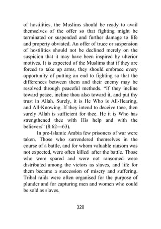 320
of hostilities, the Muslims should be ready to avail
themselves of the offer so that fighting might be
terminated or suspended and further damage to life
and property obviated. An offer of truce or suspension
of hostilities should not be declined merely on the
suspicion that it may have been inspired by ulterior
motives. It is expected of the Muslims that if they are
forced to take up arms, they should embrace every
opportunity of putting an end to fighting so that the
differences between them and their enemy may be
resolved through peaceful methods. “If they incline
toward peace, incline thou also toward it, and put thy
trust in Allah. Surely, it is He Who is All-Hearing,
and All-Knowing. If they intend to deceive thee, then
surely Allah is sufficient for thee. He it is Who has
strengthened thee with His help and with the
believers” (8:62⎯63).
In pre-Islamic Arabia few prisoners of war were
taken. Those who surrendered themselves in the
course of a battle, and for whom valuable ransom was
not expected, were often killed after the battle. Those
who were spared and were not ransomed were
distributed among the victors as slaves, and life for
them became a succession of misery and suffering.
Tribal raids were often organised for the purpose of
plunder and for capturing men and women who could
be sold as slaves.
 