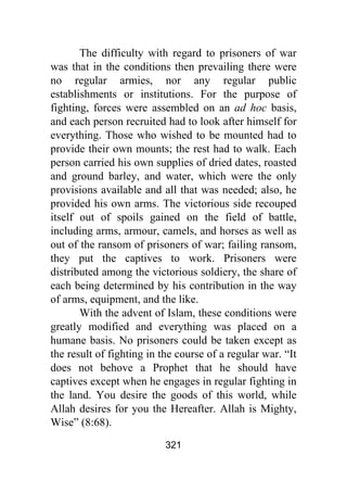 321
The difficulty with regard to prisoners of war
was that in the conditions then prevailing there were
no regular armies, nor any regular public
establishments or institutions. For the purpose of
fighting, forces were assembled on an ad hoc basis,
and each person recruited had to look after himself for
everything. Those who wished to be mounted had to
provide their own mounts; the rest had to walk. Each
person carried his own supplies of dried dates, roasted
and ground barley, and water, which were the only
provisions available and all that was needed; also, he
provided his own arms. The victorious side recouped
itself out of spoils gained on the field of battle,
including arms, armour, camels, and horses as well as
out of the ransom of prisoners of war; failing ransom,
they put the captives to work. Prisoners were
distributed among the victorious soldiery, the share of
each being determined by his contribution in the way
of arms, equipment, and the like.
With the advent of Islam, these conditions were
greatly modified and everything was placed on a
humane basis. No prisoners could be taken except as
the result of fighting in the course of a regular war. “It
does not behove a Prophet that he should have
captives except when he engages in regular fighting in
the land. You desire the goods of this world, while
Allah desires for you the Hereafter. Allah is Mighty,
Wise” (8:68).
 