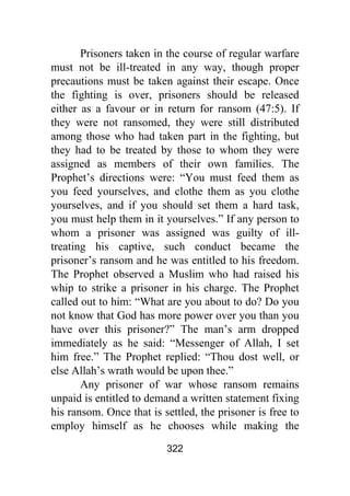 322
Prisoners taken in the course of regular warfare
must not be ill-treated in any way, though proper
precautions must be taken against their escape. Once
the fighting is over, prisoners should be released
either as a favour or in return for ransom (47:5). If
they were not ransomed, they were still distributed
among those who had taken part in the fighting, but
they had to be treated by those to whom they were
assigned as members of their own families. The
Prophet’s directions were: “You must feed them as
you feed yourselves, and clothe them as you clothe
yourselves, and if you should set them a hard task,
you must help them in it yourselves.” If any person to
whom a prisoner was assigned was guilty of ill-
treating his captive, such conduct became the
prisoner’s ransom and he was entitled to his freedom.
The Prophet observed a Muslim who had raised his
whip to strike a prisoner in his charge. The Prophet
called out to him: “What are you about to do? Do you
not know that God has more power over you than you
have over this prisoner?” The man’s arm dropped
immediately as he said: “Messenger of Allah, I set
him free.” The Prophet replied: “Thou dost well, or
else Allah’s wrath would be upon thee.”
Any prisoner of war whose ransom remains
unpaid is entitled to demand a written statement fixing
his ransom. Once that is settled, the prisoner is free to
employ himself as he chooses while making the
 
