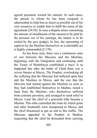 323
agreed payments toward his ransom. In such cases,
the person to whom he has been assigned is
admonished to help him as much as possible out of his
own resources to enable him to fulfil the terms of the
agreement (24:34). In case a dispute arises concerning
the amount of installments of the ransom to be paid by
the prisoner out of his earnings, the matter is to be
settled by the qazi (judge). In fact, the ransoming of
captives by the Muslims themselves as a charitable act
is highly commended (2:178).
As has been seen, there was a continuous state
of war between the Meccans and the Muslims,
beginning with the Emigration and continuing until
the Treaty of Hudaibiyya established a truce. It so
happened that after the battle of Uhud there was a
severe famine at Mecca. The Prophet, overlooking all
the suffering that the Meccans had inflicted upon him
and the Muslims in Mecca, and the war that the
Meccans had started against the Muslims as soon as
they had established themselves in Medina, raised a
fund from the Muslims, who themselves suffered
from extreme privation, and arranged to send relief to
Mecca. Later the chief of a powerful tribe became a
Muslim. This tribe controlled the route by which grain
and other foodstuffs were transported to Mecca, and
the chief threatened to put an end to this traffic. The
Meccans appealed to the Prophet at Medina,
requesting that the chief be dissuaded from carrying
 