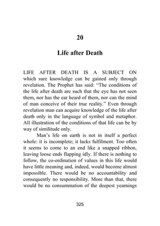 325
20
Life after Death
LIFE AFTER DEATH IS A SUBJECT ON
which sure knowledge can be gained only through
revelation. The Prophet has said: “The conditions of
the life after death are such that the eye has not seen
them, nor has the ear heard of them, nor can the mind
of man conceive of their true reality.” Even through
revelation man can acquire knowledge of the life after
death only in the language of symbol and metaphor.
All illustration of the conditions of that life can be by
way of similitude only.
Man’s life on earth is not in itself a perfect
whole: it is incomplete; it lacks fulfilment. Too often
it seems to come to an end like a snapped ribbon,
leaving loose ends flapping idly. If there is nothing to
follow, the co-ordination of values in this life would
have little meaning and, indeed, would become almost
impossible. There would be no accountability and
consequently no responsibility. More than that, there
would be no consummation of the deepest yearnings
 