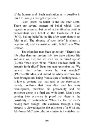 326
of the human soul. Such realisation as is possible in
this life is only a twilight experience.
Islam insists on belief in the life after death.
There are several matters of belief which Islam
regards as essential, but belief in the life after death is
concomitant with belief in the Existence of God
(5:70). Failing belief in the life after death there is no
faith at all. The absence of such belief is almost a
negation of, and inconsistent with, belief in a Wise
Creator.
Too often has man been apt to say: “There is no
life other than our present life. We were without life
and now we live; but we shall not be raised again”
(23:38). “Man says: ‘What! When I am dead shall I be
brought forth alive?’ Does not man remember that We
created him before, when he was naught?”
(19:67⎯68). Man, and indeed the whole universe, has
been brought into being from a state of nothingness. It
is idle to contend that inasmuch as our observation
merely confirms that man dies and his body
disintegrates, therefore his personality and his
existence come to a final end with death. Man’s very
coming into existence is proof that there is the
possibility of continuation. When the fact of man’s
having been brought into existence through a long
process is viewed against the existence of a Wise and
All-Powerful Creator, the conclusion is inevitable that
 
