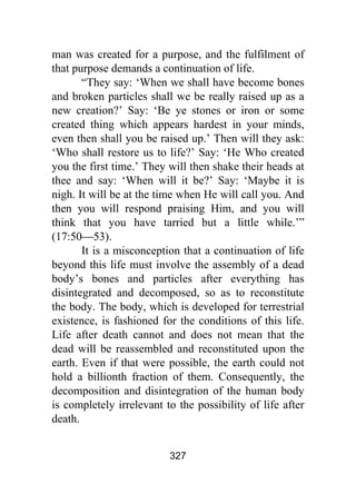 327
man was created for a purpose, and the fulfilment of
that purpose demands a continuation of life.
“They say: ‘When we shall have become bones
and broken particles shall we be really raised up as a
new creation?’ Say: ‘Be ye stones or iron or some
created thing which appears hardest in your minds,
even then shall you be raised up.’ Then will they ask:
‘Who shall restore us to life?’ Say: ‘He Who created
you the first time.’ They will then shake their heads at
thee and say: ‘When will it be?’ Say: ‘Maybe it is
nigh. It will be at the time when He will call you. And
then you will respond praising Him, and you will
think that you have tarried but a little while.’”
(17:50⎯53).
It is a misconception that a continuation of life
beyond this life must involve the assembly of a dead
body’s bones and particles after everything has
disintegrated and decomposed, so as to reconstitute
the body. The body, which is developed for terrestrial
existence, is fashioned for the conditions of this life.
Life after death cannot and does not mean that the
dead will be reassembled and reconstituted upon the
earth. Even if that were possible, the earth could not
hold a billionth fraction of them. Consequently, the
decomposition and disintegration of the human body
is completely irrelevant to the possibility of life after
death.
 