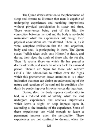 328
The Quran draws attention to the phenomena of
sleep and dreams to illustrate that man is capable of
undergoing experiences and receiving impressions
without physical participation in space and time.
These experiences being part of this life, the
connection between the soul and the body is no doubt
maintained while the experiences last; though their
physical co-relations are transformed. There is, as it
were, complete realisation that the total organism,
body and soul, is participating in them. The Quran
states: “Allah takes souls unto Himself at death, and
during their sleep the souls of those who do not die.
Then He retains those on which He has passed a
decree of death, and sends the others back for a named
period. Therein are Signs for those who reflect”
(39:43). The admonition to reflect over the Signs
which this phenomenon draws attention to is a clear
indication that man can derive an understanding of the
nature and reactions of the soul and its condition after
death by pondering over his experiences during sleep.
During sleep the body reposes comfortably in
bed, in a reduced state of vitality, while the soul
undergoes experiences and receives impressions
which leave a slight or deep impress upon it,
according to the intensity of the experience. Some of
these experiences are vivid enough to leave a
permanent impress upon the personality. These
experiences are not confined to dreams, when the
 