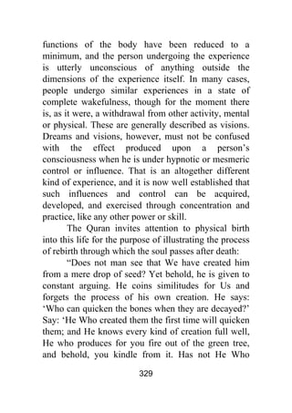 329
functions of the body have been reduced to a
minimum, and the person undergoing the experience
is utterly unconscious of anything outside the
dimensions of the experience itself. In many cases,
people undergo similar experiences in a state of
complete wakefulness, though for the moment there
is, as it were, a withdrawal from other activity, mental
or physical. These are generally described as visions.
Dreams and visions, however, must not be confused
with the effect produced upon a person’s
consciousness when he is under hypnotic or mesmeric
control or influence. That is an altogether different
kind of experience, and it is now well established that
such influences and control can be acquired,
developed, and exercised through concentration and
practice, like any other power or skill.
The Quran invites attention to physical birth
into this life for the purpose of illustrating the process
of rebirth through which the soul passes after death:
“Does not man see that We have created him
from a mere drop of seed? Yet behold, he is given to
constant arguing. He coins similitudes for Us and
forgets the process of his own creation. He says:
‘Who can quicken the bones when they are decayed?’
Say: ‘He Who created them the first time will quicken
them; and He knows every kind of creation full well,
He who produces for you fire out of the green tree,
and behold, you kindle from it. Has not He Who
 