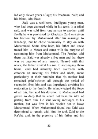 33
lad only eleven years of age; his freedman, Zaid; and
his friend, Abu Bakr.
Zaid was a well-born, intelligent young man,
who had been captured while in his teens in a tribal
raid, and was sold from one person to another until
finally he was purchased by Khadeeja. Zaid was given
his freedom by Muhammad after his marriage to
Khadeeja, but he chose voluntarily to stay on with
Muhammad. Some time later, his father and uncle
traced him to Mecca and came with the purpose of
ransoming him from Muhammad. The Prophet told
them that Zaid was already a free man and that there
was no question of any ransom. Pleased with this
news, the father invited his son to accompany them
home. Zaid had naturally been overcome with
emotion on meeting his father and uncle, more
particularly at their reminder that his mother had
remained grief-stricken all through the period of
separation from him and was impatiently awaiting his
restoration to the family. He acknowledged the force
of all this, but said his devotion to Muhammad had
grown so deep that he could not bear the idea of
parting from him. He sent loving messages to his
mother, but was firm in his resolve not to leave
Muhammad. When Muhammad found that Zaid was
determined to remain with him, he took Zaid to the
Ka’aba and, in the presence of his father and his
 