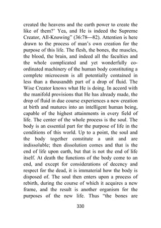 330
created the heavens and the earth power to create the
like of them?’ Yea, and He is indeed the Supreme
Creator, All-Knowing” (36:78⎯82). Attention is here
drawn to the process of man’s own creation for the
purpose of this life. The flesh, the bones, the muscles,
the blood, the brain, and indeed all the faculties and
the whole complicated and yet wonderfully co-
ordinated machinery of the human body constituting a
complete microcosm is all potentially contained in
less than a thousandth part of a drop of fluid. The
Wise Creator knows what He is doing. In accord with
the manifold provisions that He has already made, the
drop of fluid in due course experiences a new creation
at birth and matures into an intelligent human being,
capable of the highest attainments in every field of
life. The center of the whole process is the soul. The
body is an essential part for the purpose of life in the
conditions of this world. Up to a point, the soul and
the body together constitute a unit and are
indissoluble; then dissolution comes and that is the
end of life upon earth, but that is not the end of life
itself. At death the functions of the body come to an
end, and except for considerations of decency and
respect for the dead, it is immaterial how the body is
disposed of. The soul then enters upon a process of
rebirth, during the course of which it acquires a new
frame, and the result is another organism for the
purposes of the new life. Thus “the bones are
 