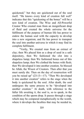 331
quickened,” but they are quickened out of the soul
itself. “He knows every kind of creation full well”
indicates that this “quickening of the bones” will be a
new kind of creation. The Wise and All-Powerful
Creator Who created man from an insignificant drop
of fluid and created the whole universe for the
fulfilment of the purpose of human life has power to
endow the human soul with the capacity to develop
into a new organism; and He has power to transport
the soul into another universe in which it may find its
complete fulfilment.
“Verily, We created man from an extract of
clay; then We placed him as a drop of seed in a safe
depository, then We fashioned the clot into a
shapeless lump; then We fashioned bones out of this
shapeless lump; then We clothed the bones with flesh;
then We developed it into another creation. So blessed
be Allah, the Wisest of Creators. Then after that you
must surely die. Then on the day of resurrection will
you be raised up” (23:13⎯17). “Then We developed
it into another creation” refers to the stage when the
body is quickened by the soul. After death, the soul
undergoes the same process to be “developed into
another creation.” At death, with reference to the
fuller life awaiting it, the soul is, so to speak, in the
condition of the sperm drop. It passes through a stage
which may be compared metaphorically to the womb,
where it develops the faculties that may be needed in,
 