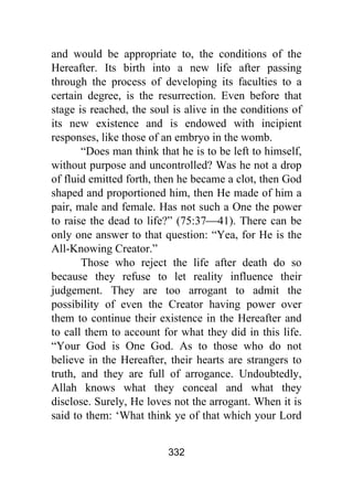 332
and would be appropriate to, the conditions of the
Hereafter. Its birth into a new life after passing
through the process of developing its faculties to a
certain degree, is the resurrection. Even before that
stage is reached, the soul is alive in the conditions of
its new existence and is endowed with incipient
responses, like those of an embryo in the womb.
“Does man think that he is to be left to himself,
without purpose and uncontrolled? Was he not a drop
of fluid emitted forth, then he became a clot, then God
shaped and proportioned him, then He made of him a
pair, male and female. Has not such a One the power
to raise the dead to life?” (75:37⎯41). There can be
only one answer to that question: “Yea, for He is the
All-Knowing Creator.”
Those who reject the life after death do so
because they refuse to let reality influence their
judgement. They are too arrogant to admit the
possibility of even the Creator having power over
them to continue their existence in the Hereafter and
to call them to account for what they did in this life.
“Your God is One God. As to those who do not
believe in the Hereafter, their hearts are strangers to
truth, and they are full of arrogance. Undoubtedly,
Allah knows what they conceal and what they
disclose. Surely, He loves not the arrogant. When it is
said to them: ‘What think ye of that which your Lord
 