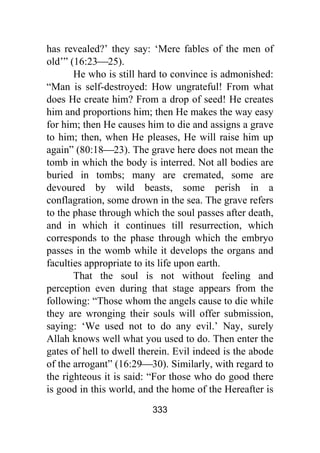 333
has revealed?’ they say: ‘Mere fables of the men of
old’” (16:23⎯25).
He who is still hard to convince is admonished:
“Man is self-destroyed: How ungrateful! From what
does He create him? From a drop of seed! He creates
him and proportions him; then He makes the way easy
for him; then He causes him to die and assigns a grave
to him; then, when He pleases, He will raise him up
again” (80:18⎯23). The grave here does not mean the
tomb in which the body is interred. Not all bodies are
buried in tombs; many are cremated, some are
devoured by wild beasts, some perish in a
conflagration, some drown in the sea. The grave refers
to the phase through which the soul passes after death,
and in which it continues till resurrection, which
corresponds to the phase through which the embryo
passes in the womb while it develops the organs and
faculties appropriate to its life upon earth.
That the soul is not without feeling and
perception even during that stage appears from the
following: “Those whom the angels cause to die while
they are wronging their souls will offer submission,
saying: ‘We used not to do any evil.’ Nay, surely
Allah knows well what you used to do. Then enter the
gates of hell to dwell therein. Evil indeed is the abode
of the arrogant” (16:29⎯30). Similarly, with regard to
the righteous it is said: “For those who do good there
is good in this world, and the home of the Hereafter is
 