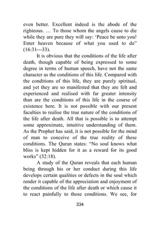 334
even better. Excellent indeed is the abode of the
righteous. … To those whom the angels cause to die
while they are pure they will say: ‘Peace be unto you!
Enter heaven because of what you used to do”
(16:31⎯33).
It is obvious that the conditions of the life after
death, though capable of being expressed to some
degree in terms of human speech, have not the same
character as the conditions of this life. Compared with
the conditions of this life, they are purely spiritual,
and yet they are so manifested that they are felt and
experienced and realised with far greater intensity
than are the conditions of this life in the course of
existence here. It is not possible with our present
faculties to realise the true nature of the conditions of
the life after death. All that is possible is to attempt
some approximate, intuitive understanding of them.
As the Prophet has said, it is not possible for the mind
of man to conceive of the true reality of these
conditions. The Quran states: “No soul knows what
bliss is kept hidden for it as a reward for its good
works” (32:18).
A study of the Quran reveals that each human
being through his or her conduct during this life
develops certain qualities or defects in the soul which
render it capable of the appreciation and enjoyment of
the conditions of the life after death or which cause it
to react painfully to those conditions. We see, for
 