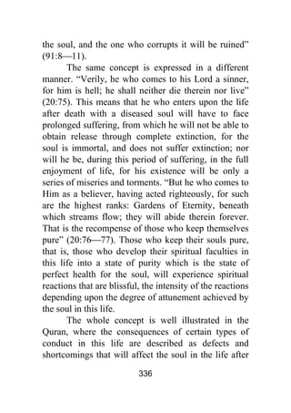 336
the soul, and the one who corrupts it will be ruined”
(91:8⎯11).
The same concept is expressed in a different
manner. “Verily, he who comes to his Lord a sinner,
for him is hell; he shall neither die therein nor live”
(20:75). This means that he who enters upon the life
after death with a diseased soul will have to face
prolonged suffering, from which he will not be able to
obtain release through complete extinction, for the
soul is immortal, and does not suffer extinction; nor
will he be, during this period of suffering, in the full
enjoyment of life, for his existence will be only a
series of miseries and torments. “But he who comes to
Him as a believer, having acted righteously, for such
are the highest ranks: Gardens of Eternity, beneath
which streams flow; they will abide therein forever.
That is the recompense of those who keep themselves
pure” (20:76⎯77). Those who keep their souls pure,
that is, those who develop their spiritual faculties in
this life into a state of purity which is the state of
perfect health for the soul, will experience spiritual
reactions that are blissful, the intensity of the reactions
depending upon the degree of attunement achieved by
the soul in this life.
The whole concept is well illustrated in the
Quran, where the consequences of certain types of
conduct in this life are described as defects and
shortcomings that will affect the soul in the life after
 