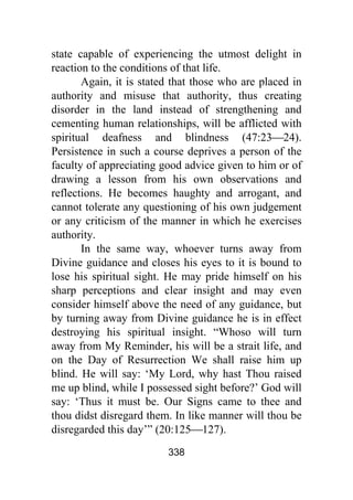 338
state capable of experiencing the utmost delight in
reaction to the conditions of that life.
Again, it is stated that those who are placed in
authority and misuse that authority, thus creating
disorder in the land instead of strengthening and
cementing human relationships, will be afflicted with
spiritual deafness and blindness (47:23⎯24).
Persistence in such a course deprives a person of the
faculty of appreciating good advice given to him or of
drawing a lesson from his own observations and
reflections. He becomes haughty and arrogant, and
cannot tolerate any questioning of his own judgement
or any criticism of the manner in which he exercises
authority.
In the same way, whoever turns away from
Divine guidance and closes his eyes to it is bound to
lose his spiritual sight. He may pride himself on his
sharp perceptions and clear insight and may even
consider himself above the need of any guidance, but
by turning away from Divine guidance he is in effect
destroying his spiritual insight. “Whoso will turn
away from My Reminder, his will be a strait life, and
on the Day of Resurrection We shall raise him up
blind. He will say: ‘My Lord, why hast Thou raised
me up blind, while I possessed sight before?’ God will
say: ‘Thus it must be. Our Signs came to thee and
thou didst disregard them. In like manner will thou be
disregarded this day’” (20:125⎯127).
 