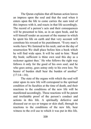 339
The Quran explains that all human action leaves
an impress upon the soul and that the soul when it
enters upon the life to come carries the sum total of
this impress with it, and reacts in that life accordingly.
The record of a person’s acts and their consequences
will be presented to him, as in an open book, and he
will himself render an account of the manner in which
he spent his life on earth and that very account will
constitute his reward or his punishment. “Every man’s
works have We fastened to his neck; and on the day of
resurrection We shall place before him a book which
he will find wide open. It will be said to him: ‘Read
thy book; sufficient is thine own soul this day as a
reckoner against thee.’ He who follows the right way
follows it only for the good of his own soul; and he
who goes astray, goes astray only to his own loss. No
bearer of burden shall bear the burden of another”
(17:14⎯16).
The state of the organs with which the soul will
enter upon its new life will correspond to the spiritual
condition of its faculties at the time of death, and their
reactions to the conditions of the new life will be
manifested accordingly. These reactions will be patent
and irrefutable proof of the person’s conduct and
actions in this life. A spiritually defective and
diseased ear or eye or tongue or skin shall, through its
reactions to the conditions of the new life, bear
witness to the evil use to which it was put in this life.
 