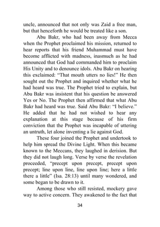 34
uncle, announced that not only was Zaid a free man,
but that henceforth he would be treated like a son.
Abu Bakr, who had been away from Mecca
when the Prophet proclaimed his mission, returned to
hear reports that his friend Muhammad must have
become afflicted with madness, inasmuch as he had
announced that God had commanded him to proclaim
His Unity and to denounce idols. Abu Bakr on hearing
this exclaimed: “That mouth utters no lies!” He then
sought out the Prophet and inquired whether what he
had heard was true. The Prophet tried to explain, but
Abu Bakr was insistent that his question be answered
Yes or No. The Prophet then affirmed that what Abu
Bakr had heard was true. Said Abu Bakr: “I believe.”
He added that he had not wished to hear any
explanation at this stage because of his firm
conviction that the Prophet was incapable of uttering
an untruth, let alone inventing a lie against God.
These four joined the Prophet and undertook to
help him spread the Divine Light. When this became
known to the Meccans, they laughed in derision. But
they did not laugh long. Verse by verse the revelation
proceeded, “precept upon precept, precept upon
precept; line upon line, line upon line; here a little
there a little” (Isa. 28:13) until many wondered, and
some began to be drawn to it.
Among those who still resisted, mockery gave
way to active concern. They awakened to the fact that
 