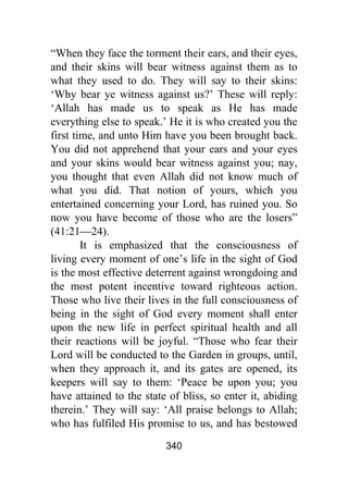 340
“When they face the torment their ears, and their eyes,
and their skins will bear witness against them as to
what they used to do. They will say to their skins:
‘Why bear ye witness against us?’ These will reply:
‘Allah has made us to speak as He has made
everything else to speak.’ He it is who created you the
first time, and unto Him have you been brought back.
You did not apprehend that your ears and your eyes
and your skins would bear witness against you; nay,
you thought that even Allah did not know much of
what you did. That notion of yours, which you
entertained concerning your Lord, has ruined you. So
now you have become of those who are the losers”
(41:21⎯24).
It is emphasized that the consciousness of
living every moment of one’s life in the sight of God
is the most effective deterrent against wrongdoing and
the most potent incentive toward righteous action.
Those who live their lives in the full consciousness of
being in the sight of God every moment shall enter
upon the new life in perfect spiritual health and all
their reactions will be joyful. “Those who fear their
Lord will be conducted to the Garden in groups, until,
when they approach it, and its gates are opened, its
keepers will say to them: ‘Peace be upon you; you
have attained to the state of bliss, so enter it, abiding
therein.’ They will say: ‘All praise belongs to Allah;
who has fulfiled His promise to us, and has bestowed
 
