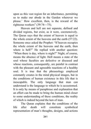 341
upon us this vast region for an inheritance, permitting
us to make our abode in the Garden wherever we
please.’ How excellent, then, is the reward of the
righteous workers” (39:74⎯75).
Heaven and hell are not separate, defined and
divided regions, but exist, as it were, coextensively.
The Quran says that the extent of heaven is equal to
the whole extent of the heavens and the earth (57:22).
Someone once asked the Prophet: “If heaven occupies
the whole extent of the heavens and the earth, then
where is hell?” He replied with another question:
“When there is day, where is night?” Night, of course,
means the absence of light. Hell means a state of the
soul whose faculties are defective or diseased and
whose reactions, consequently, are painful in contrast
with the pleasant and agreeable reactions of a healthy
soul. It is true that the phraseology employed
constantly creates in the mind physical images, but in
the conditions of human existence in this life that is
inescapable. The only language that man can
understand is the language to which he is accustomed.
It is only by means of paraphrase and explanation that
an effort can be made to bring the human mind closer
to some understanding of these conditions, the reality
of which is indeed beyond the ken of man.
The Quran explains that the conditions of the
life after death will constitute symbolical
representation of man’s thoughts, designs, and actions
 