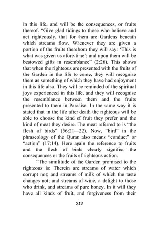 342
in this life, and will be the consequences, or fruits
thereof. “Give glad tidings to those who believe and
act righteously, that for them are Gardens beneath
which streams flow. Whenever they are given a
portion of the fruits therefrom they will say: ‘This is
what was given us afore-time’; and upon them will be
bestowed gifts in resemblance” (2:26). This shows
that when the righteous are presented with the fruits of
the Garden in the life to come, they will recognise
them as something of which they have had enjoyment
in this life also. They will be reminded of the spiritual
joys experienced in this life, and they will recognise
the resemblance between them and the fruits
presented to them in Paradise. In the same way it is
stated that in the life after death the righteous will be
able to choose the kind of fruit they prefer and the
kind of meat they desire. The meat referred to is “the
flesh of birds” (56:21⎯22). Now, “bird” in the
phraseology of the Quran also means “conduct” or
“action” (17:14). Here again the reference to fruits
and the flesh of birds clearly signifies the
consequences or the fruits of righteous action.
“The similitude of the Garden promised to the
righteous is: Therein are streams of water which
corrupt not; and streams of milk of which the taste
changes not; and streams of wine, a delight to those
who drink, and streams of pure honey. In it will they
have all kinds of fruit, and forgiveness from their
 