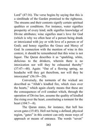 343
Lord” (47:16). The verse begins by saying that this is
a similitude of the Garden promised to the righteous.
The streams and their contents signify certain spiritual
qualities or conditions. For instance, water signifies
prosperity of every kind; milk signifies knowledge of
Divine attributes; wine signifies man’s love for God
(which is why we often hear of a person being drunk
or intoxicated with joy or with love of a person or of
God); and honey signifies the Grace and Mercy of
God. In connection with the mention of wine in this
context, it should be remembered that this wine is not
liquor. The Quran describes it as “sparkling, white,
delicious to the drinkers, wherein there is no
intoxication nor will they be exhausted thereby”
(37:47⎯48). Again: “Out of a flowing spring, no
headache will they get therefrom, nor will they be
intoxicated” (56:19⎯20).
Conversely, the torments of the wicked are
described as “Allah’s kindled fire, which rises over
the hearts,” which again clearly means that these are
the consequences of evil conduct which, through the
operation of Divine law, assume the quality of kindled
fire rising over the heart, constituting a torment for the
heart (104:7⎯8).
The Quran states, for instance, that hell has
seven gates (15:45). Hell not being a defined, physical
region, “gates” in this context can only mean ways of
approach or means of entrance. The words “seven”
 