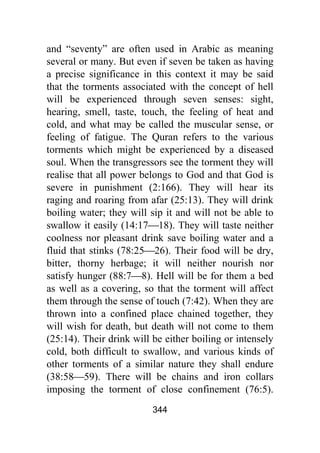 344
and “seventy” are often used in Arabic as meaning
several or many. But even if seven be taken as having
a precise significance in this context it may be said
that the torments associated with the concept of hell
will be experienced through seven senses: sight,
hearing, smell, taste, touch, the feeling of heat and
cold, and what may be called the muscular sense, or
feeling of fatigue. The Quran refers to the various
torments which might be experienced by a diseased
soul. When the transgressors see the torment they will
realise that all power belongs to God and that God is
severe in punishment (2:166). They will hear its
raging and roaring from afar (25:13). They will drink
boiling water; they will sip it and will not be able to
swallow it easily (14:17⎯18). They will taste neither
coolness nor pleasant drink save boiling water and a
fluid that stinks (78:25⎯26). Their food will be dry,
bitter, thorny herbage; it will neither nourish nor
satisfy hunger (88:7⎯8). Hell will be for them a bed
as well as a covering, so that the torment will affect
them through the sense of touch (7:42). When they are
thrown into a confined place chained together, they
will wish for death, but death will not come to them
(25:14). Their drink will be either boiling or intensely
cold, both difficult to swallow, and various kinds of
other torments of a similar nature they shall endure
(38:58⎯59). There will be chains and iron collars
imposing the torment of close confinement (76:5).
 
