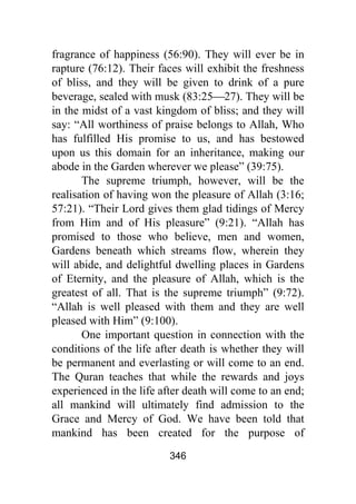 346
fragrance of happiness (56:90). They will ever be in
rapture (76:12). Their faces will exhibit the freshness
of bliss, and they will be given to drink of a pure
beverage, sealed with musk (83:25⎯27). They will be
in the midst of a vast kingdom of bliss; and they will
say: “All worthiness of praise belongs to Allah, Who
has fulfilled His promise to us, and has bestowed
upon us this domain for an inheritance, making our
abode in the Garden wherever we please” (39:75).
The supreme triumph, however, will be the
realisation of having won the pleasure of Allah (3:16;
57:21). “Their Lord gives them glad tidings of Mercy
from Him and of His pleasure” (9:21). “Allah has
promised to those who believe, men and women,
Gardens beneath which streams flow, wherein they
will abide, and delightful dwelling places in Gardens
of Eternity, and the pleasure of Allah, which is the
greatest of all. That is the supreme triumph” (9:72).
“Allah is well pleased with them and they are well
pleased with Him” (9:100).
One important question in connection with the
conditions of the life after death is whether they will
be permanent and everlasting or will come to an end.
The Quran teaches that while the rewards and joys
experienced in the life after death will come to an end;
all mankind will ultimately find admission to the
Grace and Mercy of God. We have been told that
mankind has been created for the purpose of
 