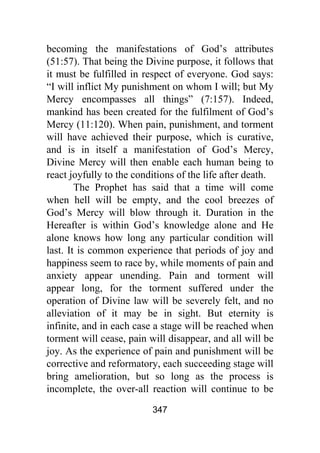 347
becoming the manifestations of God’s attributes
(51:57). That being the Divine purpose, it follows that
it must be fulfilled in respect of everyone. God says:
“I will inflict My punishment on whom I will; but My
Mercy encompasses all things” (7:157). Indeed,
mankind has been created for the fulfilment of God’s
Mercy (11:120). When pain, punishment, and torment
will have achieved their purpose, which is curative,
and is in itself a manifestation of God’s Mercy,
Divine Mercy will then enable each human being to
react joyfully to the conditions of the life after death.
The Prophet has said that a time will come
when hell will be empty, and the cool breezes of
God’s Mercy will blow through it. Duration in the
Hereafter is within God’s knowledge alone and He
alone knows how long any particular condition will
last. It is common experience that periods of joy and
happiness seem to race by, while moments of pain and
anxiety appear unending. Pain and torment will
appear long, for the torment suffered under the
operation of Divine law will be severely felt, and no
alleviation of it may be in sight. But eternity is
infinite, and in each case a stage will be reached when
torment will cease, pain will disappear, and all will be
joy. As the experience of pain and punishment will be
corrective and reformatory, each succeeding stage will
bring amelioration, but so long as the process is
incomplete, the over-all reaction will continue to be
 