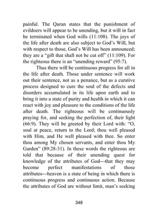 348
painful. The Quran states that the punishment of
evildoers will appear to be unending, but it will in fact
be terminated when God wills (11:108). The joys of
the life after death are also subject to God’s Will, but
with respect to those, God’s Will has been announced;
they are a “gift that shall not be cut off” (11:109). For
the righteous there is an “unending reward” (95:7).
Thus there will be continuous progress for all in
the life after death. Those under sentence will work
out their sentence, not as a penance, but as a curative
process designed to cure the soul of the defects and
disorders accumulated in its life upon earth and to
bring it into a state of purity and health in which it can
react with joy and pleasure to the conditions of the life
after death. The righteous will be continuously
praying for, and seeking the perfection of, their light
(66:9). They will be greeted by their Lord with: “O,
soul at peace, return to the Lord; thou well pleased
with Him, and He well pleased with thee. So enter
thou among My chosen servants, and enter thou My
Garden” (89:28-31). In these words the righteous are
told that because of their unending quest for
knowledge of the attributes of God⎯that they may
become perfect manifestations of those
attributes⎯heaven is a state of being in which there is
continuous progress and continuous action. Because
the attributes of God are without limit, man’s seeking
 