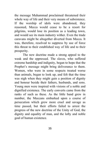 35
the message Muhammad proclaimed threatened their
whole way of life and their very means of subsistence.
If the worship of idols were abandoned, they
reasoned, Mecca would cease to be a resort for
pilgrims, would lose its position as a leading town,
and would see its main industry wither. Even the trade
caravans might be altogether diverted from Mecca. It
was, therefore, resolved to suppress by use of force
this threat to their established way of life and to their
prosperity.
The new doctrine made a strong appeal to the
weak and the oppressed. The slaves, who suffered
extreme hardship and indignity, began to hope that the
Prophet’s message might bring deliverance to them.
Women, who were in some respects treated worse
than animals, began to look up, and felt that the time
was nigh when they might gain a position of dignity
and honour beside their fathers, husbands, and sons.
Young men were inspired with visions of a noble and
dignified existence. The early converts came from the
ranks of such as these. As the little band grew in
number, the Meccans embarked upon a course of
persecution which grew more cruel and savage as
time passed, but their efforts failed to arrest the
progress of the new doctrine of the Unity of God, the
dignity and equality of man, and the lofty and noble
goal of human existence.
 