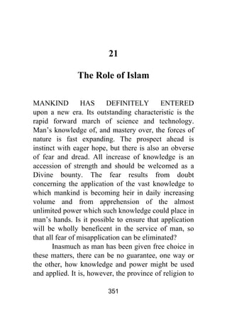 351
21
The Role of Islam
MANKIND HAS DEFINITELY ENTERED
upon a new era. Its outstanding characteristic is the
rapid forward march of science and technology.
Man’s knowledge of, and mastery over, the forces of
nature is fast expanding. The prospect ahead is
instinct with eager hope, but there is also an obverse
of fear and dread. All increase of knowledge is an
accession of strength and should be welcomed as a
Divine bounty. The fear results from doubt
concerning the application of the vast knowledge to
which mankind is becoming heir in daily increasing
volume and from apprehension of the almost
unlimited power which such knowledge could place in
man’s hands. Is it possible to ensure that application
will be wholly beneficent in the service of man, so
that all fear of misapplication can be eliminated?
Inasmuch as man has been given free choice in
these matters, there can be no guarantee, one way or
the other, how knowledge and power might be used
and applied. It is, however, the province of religion to
 
