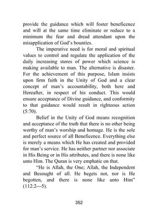 352
provide the guidance which will foster beneficence
and will at the same time eliminate or reduce to a
minimum the fear and dread attendant upon the
misapplication of God’s bounties.
The imperative need is for moral and spiritual
values to control and regulate the application of the
daily increasing stores of power which science is
making available to man. The alternative is disaster.
For the achievement of this purpose, Islam insists
upon firm faith in the Unity of God and a clear
concept of man’s accountability, both here and
Hereafter, in respect of his conduct. This would
ensure acceptance of Divine guidance, and conformity
to that guidance would result in righteous action
(5:70).
Belief in the Unity of God means recognition
and acceptance of the truth that there is no other being
worthy of man’s worship and homage. He is the sole
and perfect source of all Beneficence. Everything else
is merely a means which He has created and provided
for man’s service. He has neither partner nor associate
in His Being or in His attributes, and there is none like
unto Him. The Quran is very emphatic on that.
“He is Allah, the One; Allah, the Independent
and Besought of all. He begets not, nor is He
begotten, and there is none like unto Him”
(112:2⎯5).
 