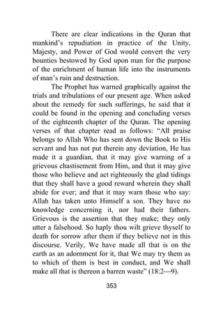 353
There are clear indications in the Quran that
mankind’s repudiation in practice of the Unity,
Majesty, and Power of God would convert the very
bounties bestowed by God upon man for the purpose
of the enrichment of human life into the instruments
of man’s ruin and destruction.
The Prophet has warned graphically against the
trials and tribulations of our present age. When asked
about the remedy for such sufferings, he said that it
could be found in the opening and concluding verses
of the eighteenth chapter of the Quran. The opening
verses of that chapter read as follows: “All praise
belongs to Allah Who has sent down the Book to His
servant and has not put therein any deviation, He has
made it a guardian, that it may give warning of a
grievous chastisement from Him, and that it may give
those who believe and act righteously the glad tidings
that they shall have a good reward wherein they shall
abide for ever; and that it may warn those who say:
Allah has taken unto Himself a son. They have no
knowledge concerning it, nor had their fathers.
Grievous is the assertion that they make; they only
utter a falsehood. So haply thou wilt grieve thyself to
death for sorrow after them if they believe not in this
discourse. Verily, We have made all that is on the
earth as an adornment for it, that We may try them as
to which of them is best in conduct, and We shall
make all that is thereon a barren waste” (18:2⎯9).
 