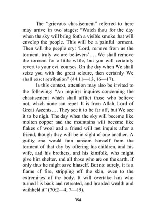 354
The “grievous chastisement” referred to here
may arrive in two stages: “Watch thou for the day
when the sky will bring forth a visible smoke that will
envelop the people. This will be a painful torment.
Then will the people cry: ‘Lord, remove from us the
torment; truly we are believers’…. We shall remove
the torment for a little while, but you will certainly
revert to your evil courses. On the day when We shall
seize you with the great seizure, then certainly We
shall exact retribution” (44:11⎯13, 16⎯17).
In this context, attention may also be invited to
the following: “An inquirer inquires concerning the
chastisement which shall afflict those who believe
not, which none can repel. It is from Allah, Lord of
Great Ascents…. They see it to be far off, but We see
it to be nigh. The day when the sky will become like
molten copper and the mountains will become like
flakes of wool and a friend will not inquire after a
friend, though they will be in sight of one another. A
guilty one would fain ransom himself from the
torment of that day by offering his children, and his
wife, and his brothers, and his kinsfolk, who might
give him shelter, and all those who are on the earth, if
only thus he might save himself. But no: surely, it is a
flame of fire, stripping off the skin, even to the
extremities of the body. It will overtake him who
turned his back and retreated, and hoarded wealth and
withheld it” (70:2⎯4, 7⎯19).
 