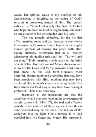 357
waste. The spiritual cause of this conflict, of this
chastisement, is described as the taking of God’s
servants as protectors, instead of Him. The remedy
indicated is, “Your Lord is only One God. So let him
who hopes to meet his Lord act righteously, and make
no one a sharer of the worship due unto his Lord.”
The true remedy, therefore, for the ills that
afflict mankind today and that threaten to overwhelm
it tomorrow is for man to turn to God with the single-
minded purpose of making his peace with Him,
having sincerely determined that in all matters
whatsoever his guiding rule shall be: “Thy will and
not mine.” Truly, mankind stands again on the brink
of a pit of fire. God’s Grace and Mercy alone can save
it. To win His Grace and Mercy, mankind must turn to
Him alone, the one God, Ever Gracious, Most
Merciful, discarding all and everything that may have
been associated with Him, anything that may have
displaced Him in men’s minds, any being beside Him
from whom mankind may at any time have besought
protection. There is no other way.
Inasmuch as the indications are that the
cataclysm would overtake mankind in consequence of
certain causes (18:103⎯107), the real and effective
remedy is the removal of those causes. Once this is
done, mankind may be led out of the shadow of the
cataclysm into the light. God’s purpose is to lead
mankind into His Grace and Mercy. His purpose is
 