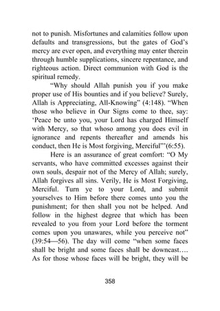 358
not to punish. Misfortunes and calamities follow upon
defaults and transgressions, but the gates of God’s
mercy are ever open, and everything may enter therein
through humble supplications, sincere repentance, and
righteous action. Direct communion with God is the
spiritual remedy.
“Why should Allah punish you if you make
proper use of His bounties and if you believe? Surely,
Allah is Appreciating, All-Knowing” (4:148). “When
those who believe in Our Signs come to thee, say:
‘Peace be unto you, your Lord has charged Himself
with Mercy, so that whoso among you does evil in
ignorance and repents thereafter and amends his
conduct, then He is Most forgiving, Merciful”’(6:55).
Here is an assurance of great comfort: “O My
servants, who have committed excesses against their
own souls, despair not of the Mercy of Allah; surely,
Allah forgives all sins. Verily, He is Most Forgiving,
Merciful. Turn ye to your Lord, and submit
yourselves to Him before there comes unto you the
punishment; for then shall you not be helped. And
follow in the highest degree that which has been
revealed to you from your Lord before the torment
comes upon you unawares, while you perceive not”
(39:54⎯56). The day will come “when some faces
shall be bright and some faces shall be downcast….
As for those whose faces will be bright, they will be
 
