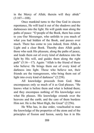 359
in the Mercy of Allah; therein will they abide”
(3:107⎯108).
Once mankind turns to the One God in sincere
repentance, He will lead it out of the shadows and the
darknesses into the light. He will guide man along the
paths of peace: “O people of the Book, there has come
to you Our Messenger, who unfolds to you much of
what you had hidden of the Book, and passes over
much. There has come to you indeed, from Allah, a
Light and a clear Book. Thereby does Allah guide
those who seek His pleasure, along the paths of peace,
and leads them out of every kind of darkness into the
light by His will, and guides them along the right
path” (5:16—17). Again: “Allah is the friend of those
who believe: He brings them out of every kind of
darkness into light. Those who believe not, their
friends are the transgressors, who bring them out of
light into every kind of darkness” (2:258).
All knowledge proceeds from God. Man
encompasses only so much of it as God pleases. “He
knows what is before them and what is behind them;
and they encompass nothing of His knowledge save
what He pleases. His knowledge extends over the
heavens and the earth; and the care of them burdens
Him not. He is the Most High, the Great” (2:256).
He Who has, in due order, vouchsafed to man
the knowledge of the properties of the atom and of the
principles of fission and fusion, surely has it in His
 