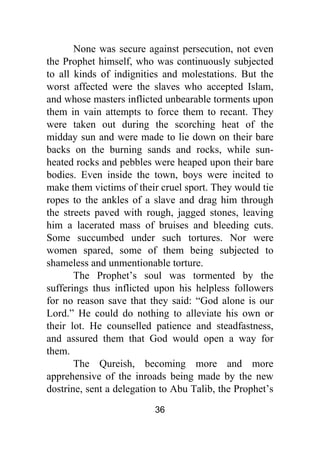 36
None was secure against persecution, not even
the Prophet himself, who was continuously subjected
to all kinds of indignities and molestations. But the
worst affected were the slaves who accepted Islam,
and whose masters inflicted unbearable torments upon
them in vain attempts to force them to recant. They
were taken out during the scorching heat of the
midday sun and were made to lie down on their bare
backs on the burning sands and rocks, while sun-
heated rocks and pebbles were heaped upon their bare
bodies. Even inside the town, boys were incited to
make them victims of their cruel sport. They would tie
ropes to the ankles of a slave and drag him through
the streets paved with rough, jagged stones, leaving
him a lacerated mass of bruises and bleeding cuts.
Some succumbed under such tortures. Nor were
women spared, some of them being subjected to
shameless and unmentionable torture.
The Prophet’s soul was tormented by the
sufferings thus inflicted upon his helpless followers
for no reason save that they said: “God alone is our
Lord.” He could do nothing to alleviate his own or
their lot. He counselled patience and steadfastness,
and assured them that God would open a way for
them.
The Qureish, becoming more and more
apprehensive of the inroads being made by the new
dostrine, sent a delegation to Abu Talib, the Prophet’s
 