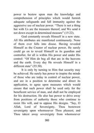 360
power to bestow upon man the knowledge and
comprehension of principles which would furnish
adequate safeguards and full immunity against the
aggressive use of nuclear power. “There is not a thing
but with Us are the treasures thereof, and We send it
not down except in determined measure” (15:22).
God constantly reveals Himself in a new state.
All His attributes are manifested continuously. None
of them ever falls into disuse. Having revealed
Himself as the Creator of nuclear power, He surely
could go on to reveal Himself as its guardian and
controller, for all is within His power and under His
control: “Of Him do beg all that are in the heavens
and the earth. Every day He reveals Himself in a
different state” (55:30).
It is only by turning to Him that security may
be achieved. He surely has power to inspire the minds
of those who are today in control of nuclear power,
and are in a position to determine and direct its
application, to agree upon measures which would
ensure that such power shall be used only for the
beneficent service of man, and shall not be employed
for his destruction. He also has power to drive away
from positions of authority those who continue to
resist His will, and to oppose His designs. “Say, O
Allah, Lord of Sovereignty, Thou bestowest
sovereignty upon whomsoever Thou pleasest; and
Thou takest away sovereignty from whomsoever
 