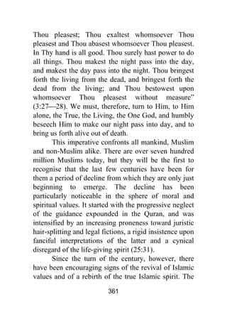 361
Thou pleasest; Thou exaltest whomsoever Thou
pleasest and Thou abasest whomsoever Thou pleasest.
In Thy hand is all good. Thou surely hast power to do
all things. Thou makest the night pass into the day,
and makest the day pass into the night. Thou bringest
forth the living from the dead, and bringest forth the
dead from the living; and Thou bestowest upon
whomsoever Thou pleasest without measure”
(3:27⎯28). We must, therefore, turn to Him, to Him
alone, the True, the Living, the One God, and humbly
beseech Him to make our night pass into day, and to
bring us forth alive out of death.
This imperative confronts all mankind, Muslim
and non-Muslim alike. There are over seven hundred
million Muslims today, but they will be the first to
recognise that the last few centuries have been for
them a period of decline from which they are only just
beginning to emerge. The decline has been
particularly noticeable in the sphere of moral and
spiritual values. It started with the progressive neglect
of the guidance expounded in the Quran, and was
intensified by an increasing proneness toward juristic
hair-splitting and legal fictions, a rigid insistence upon
fanciful interpretations of the latter and a cynical
disregard of the life-giving spirit (25:31).
Since the turn of the century, however, there
have been encouraging signs of the revival of Islamic
values and of a rebirth of the true Islamic spirit. The
 