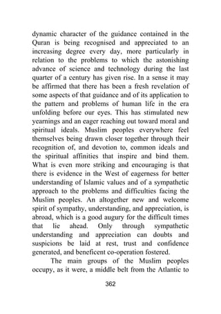 362
dynamic character of the guidance contained in the
Quran is being recognised and appreciated to an
increasing degree every day, more particularly in
relation to the problems to which the astonishing
advance of science and technology during the last
quarter of a century has given rise. In a sense it may
be affirmed that there has been a fresh revelation of
some aspects of that guidance and of its application to
the pattern and problems of human life in the era
unfolding before our eyes. This has stimulated new
yearnings and an eager reaching out toward moral and
spiritual ideals. Muslim peoples everywhere feel
themselves being drawn closer together through their
recognition of, and devotion to, common ideals and
the spiritual affinities that inspire and bind them.
What is even more striking and encouraging is that
there is evidence in the West of eagerness for better
understanding of Islamic values and of a sympathetic
approach to the problems and difficulties facing the
Muslim peoples. An altogether new and welcome
spirit of sympathy, understanding, and appreciation, is
abroad, which is a good augury for the difficult times
that lie ahead. Only through sympathetic
understanding and appreciation can doubts and
suspicions be laid at rest, trust and confidence
generated, and beneficent co-operation fostered.
The main groups of the Muslim peoples
occupy, as it were, a middle belt from the Atlantic to
 