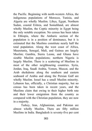 363
the Pacific. Beginning with north-western Africa, the
indigenous populations of Morocco, Tunisia, and
Algeria are wholly Muslim. Libya, Egypt, Northern
Sudan, coastal Eritrea, and Somaliland, are almost
wholly Muslim, the Coptic minority in Egypt being
the only notable exception. No census has been taken
in Ethiopia, where the Amharic section of the
population is in a position of dominance, but it is
estimated that the Muslims constitute nearly half the
total population. Along the west coast of Africa,
Mauretania, Senegal, Mali, and Guinea are largely
Muslim; Gambia, Sierra Leone, and Ghana have
sizable Muslim populations; northern Nigeria is
largely Muslim. There is a scattering of Muslims in
most of the other neighbouring countries. Syria,
Jordan, Iraq, Saudi Arabia, Yemen, Muscat, and the
Arab sheikdoms along the southern and eastern
seaboard of Arabia and along the Persian Gulf are
wholly Muslim. Israel has a small Muslim minority.
Lebanon has, officially, a Christian majority, but no
census has been taken in recent years, and the
Muslims claim that owing to their higher birth rate
and their lower emigration from the country as
compared with the Christian population, they are now
in a majority.
Turkey, Iran, Afghanistan, and Pakistan are
almost wholly Muslim. There are fifty million
Muslims in India. Bangladesh is seventy-five per cent
 