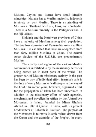 364
Muslim. Ceylon and Burma have small Muslim
minorities. Malaya has a Muslim majority. Indonesia
is ninety per cent Muslim. There is a sprinkling of
Muslims in Thailand, Vietnam, Laos, and Cambodia.
There is a Muslim minority in the Philippines and in
the Fiji Islands.
Sinkiang and the Northwest provinces of China
have a majority of Muslims among their population.
The Southwest province of Yunnan has over a million
Muslims. It is estimated that there are altogether more
than forty million Muslims in China. The central
Asian Soviets of the U.S.S.R. are predominantly
Muslim.
The vitality and vigour of the various Muslim
communities is testified to by the missionary activities
being carried on in most parts of the world. The
greater part of Muslim missionary activity in the past
has been by way of individual effort, inasmuch as it is
the duty of every Muslim to “call people to the way of
the Lord.” In recent years, however, organised effort
for the propagation of Islam has been undertaken in
addition to the missionary effort of Arab agencies,
merchants, and travellers in Africa by the Ahmadiyya
Movement in Islam, founded by Mirza Ghulam
Ahmad in 1889 at Qadian in India, with its present
headquarters at Rabwah in Pakistan. The purpose of
the Movement is to revive Islamic values drawn from
the Quran and the example of the Prophet, in every
 