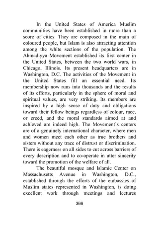 366
In the United States of America Muslim
communities have been established in more than a
score of cities. They are composed in the main of
coloured people, but Islam is also attracting attention
among the white sections of the population. The
Ahmadiyya Movement established its first center in
the United States, between the two world wars, in
Chicago, Illinois. Its present headquarters are in
Washington, D.C. The activities of the Movement in
the United States fill an essential need. Its
membership now runs into thousands and the results
of its efforts, particularly in the sphere of moral and
spiritual values, are very striking. Its members are
inspired by a high sense of duty and obligations
toward their fellow beings regardless of colour, race,
or creed, and the moral standards aimed at and
achieved are indeed high. The Movement’s centers
are of a genuinely international character, where men
and women meet each other as true brothers and
sisters without any trace of distrust or discrimination.
There is eagerness on all sides to cut across barriers of
every description and to co-operate in utter sincerity
toward the promotion of the welfare of all.
The beautiful mosque and Islamic Center on
Massachusetts Avenue in Washington, D.C.,
established through the efforts of the embassies of
Muslim states represented in Washington, is doing
excellent work through meetings and lectures
 