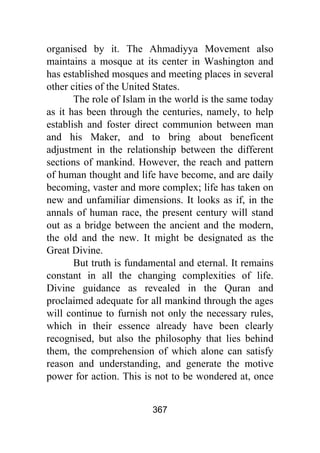 367
organised by it. The Ahmadiyya Movement also
maintains a mosque at its center in Washington and
has established mosques and meeting places in several
other cities of the United States.
The role of Islam in the world is the same today
as it has been through the centuries, namely, to help
establish and foster direct communion between man
and his Maker, and to bring about beneficent
adjustment in the relationship between the different
sections of mankind. However, the reach and pattern
of human thought and life have become, and are daily
becoming, vaster and more complex; life has taken on
new and unfamiliar dimensions. It looks as if, in the
annals of human race, the present century will stand
out as a bridge between the ancient and the modern,
the old and the new. It might be designated as the
Great Divine.
But truth is fundamental and eternal. It remains
constant in all the changing complexities of life.
Divine guidance as revealed in the Quran and
proclaimed adequate for all mankind through the ages
will continue to furnish not only the necessary rules,
which in their essence already have been clearly
recognised, but also the philosophy that lies behind
them, the comprehension of which alone can satisfy
reason and understanding, and generate the motive
power for action. This is not to be wondered at, once
 