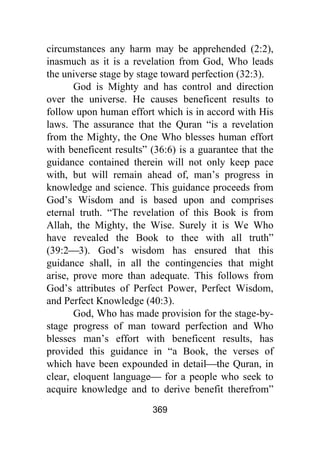 369
circumstances any harm may be apprehended (2:2),
inasmuch as it is a revelation from God, Who leads
the universe stage by stage toward perfection (32:3).
God is Mighty and has control and direction
over the universe. He causes beneficent results to
follow upon human effort which is in accord with His
laws. The assurance that the Quran “is a revelation
from the Mighty, the One Who blesses human effort
with beneficent results” (36:6) is a guarantee that the
guidance contained therein will not only keep pace
with, but will remain ahead of, man’s progress in
knowledge and science. This guidance proceeds from
God’s Wisdom and is based upon and comprises
eternal truth. “The revelation of this Book is from
Allah, the Mighty, the Wise. Surely it is We Who
have revealed the Book to thee with all truth”
(39:2⎯3). God’s wisdom has ensured that this
guidance shall, in all the contingencies that might
arise, prove more than adequate. This follows from
God’s attributes of Perfect Power, Perfect Wisdom,
and Perfect Knowledge (40:3).
God, Who has made provision for the stage-by-
stage progress of man toward perfection and Who
blesses man’s effort with beneficent results, has
provided this guidance in “a Book, the verses of
which have been expounded in detail⎯the Quran, in
clear, eloquent language⎯ for a people who seek to
acquire knowledge and to derive benefit therefrom”
 