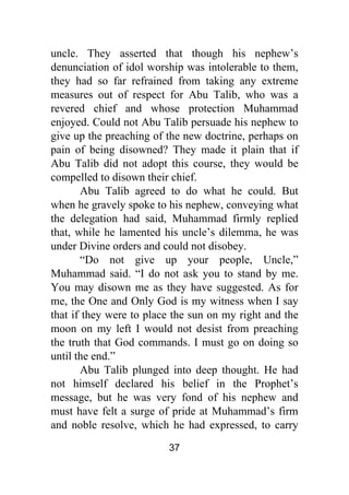37
uncle. They asserted that though his nephew’s
denunciation of idol worship was intolerable to them,
they had so far refrained from taking any extreme
measures out of respect for Abu Talib, who was a
revered chief and whose protection Muhammad
enjoyed. Could not Abu Talib persuade his nephew to
give up the preaching of the new doctrine, perhaps on
pain of being disowned? They made it plain that if
Abu Talib did not adopt this course, they would be
compelled to disown their chief.
Abu Talib agreed to do what he could. But
when he gravely spoke to his nephew, conveying what
the delegation had said, Muhammad firmly replied
that, while he lamented his uncle’s dilemma, he was
under Divine orders and could not disobey.
“Do not give up your people, Uncle,”
Muhammad said. “I do not ask you to stand by me.
You may disown me as they have suggested. As for
me, the One and Only God is my witness when I say
that if they were to place the sun on my right and the
moon on my left I would not desist from preaching
the truth that God commands. I must go on doing so
until the end.”
Abu Talib plunged into deep thought. He had
not himself declared his belief in the Prophet’s
message, but he was very fond of his nephew and
must have felt a surge of pride at Muhammad’s firm
and noble resolve, which he had expressed, to carry
 
